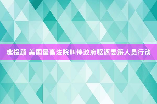 趣投顾 美国最高法院叫停政府驱逐委籍人员行动