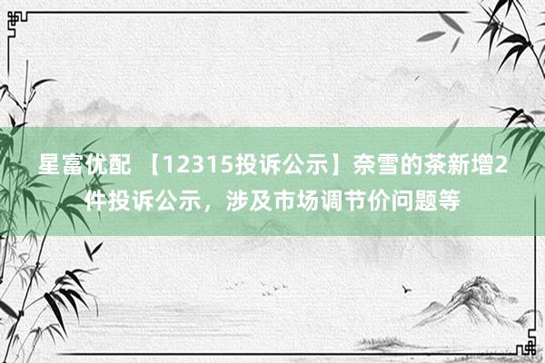 星富优配 【12315投诉公示】奈雪的茶新增2件投诉公示，涉及市场调节价问题等