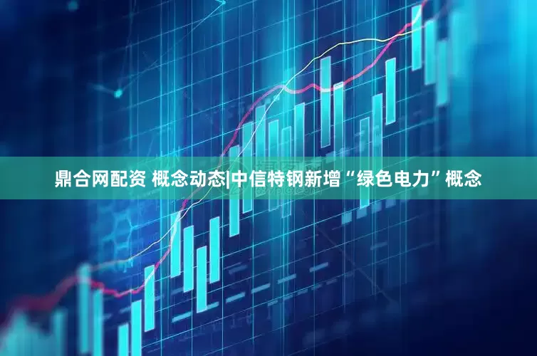 鼎合网配资 概念动态|中信特钢新增“绿色电力”概念
