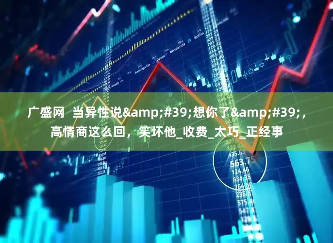 广盛网  当异性说'想你了'，高情商这么回，笑坏他_收费_太巧_正经事