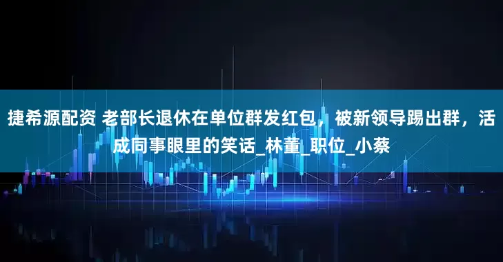 捷希源配资 老部长退休在单位群发红包，被新领导踢出群，活成同事眼里的笑话_林董_职位_小蔡