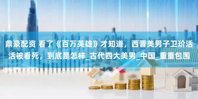 鼎豪配资 看了《百万英雄》才知道，西晋美男子卫玠活活被看死，到底是怎样_古代四大美男_中国_重重包围