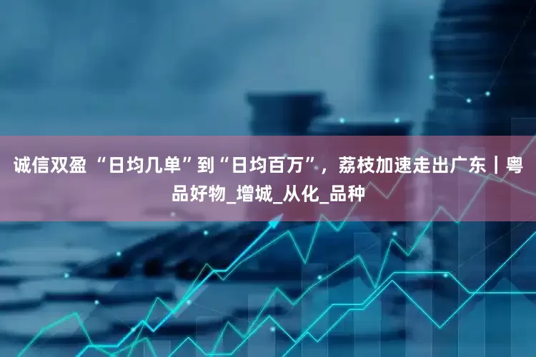 诚信双盈 “日均几单”到“日均百万”，荔枝加速走出广东｜粤品好物_增城_从化_品种