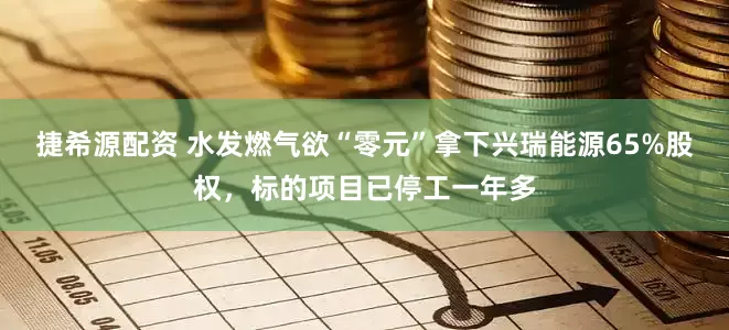 捷希源配资 水发燃气欲“零元”拿下兴瑞能源65%股权，标的项目已停工一年多