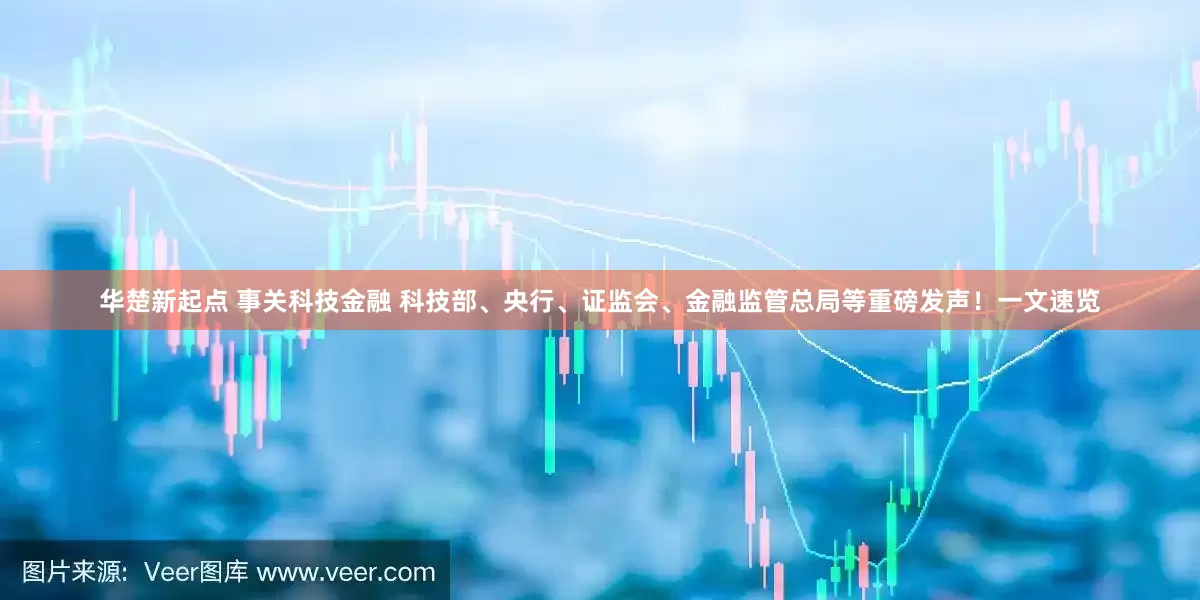 华楚新起点 事关科技金融 科技部、央行、证监会、金融监管总局等重磅发声！一文速览