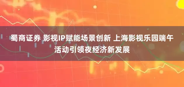 蜀商证券 影视IP赋能场景创新 上海影视乐园端午活动引领夜经济新发展