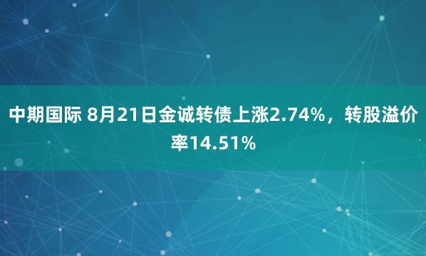 中期国际 8月21日金诚转债上涨2.74%，转股溢价率14.51%
