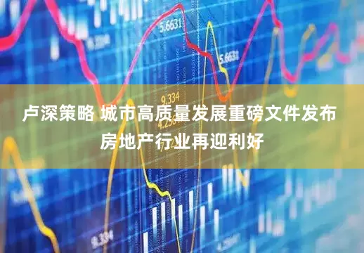 卢深策略 城市高质量发展重磅文件发布 房地产行业再迎利好