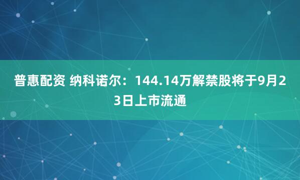 普惠配资 纳科诺尔：144.14万解禁股将于9月23日上市流通