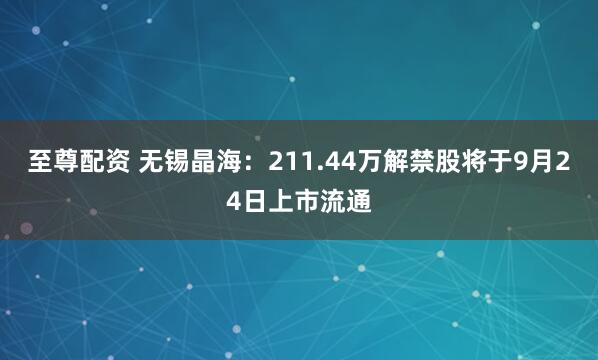 至尊配资 无锡晶海：211.44万解禁股将于9月24日上市流通