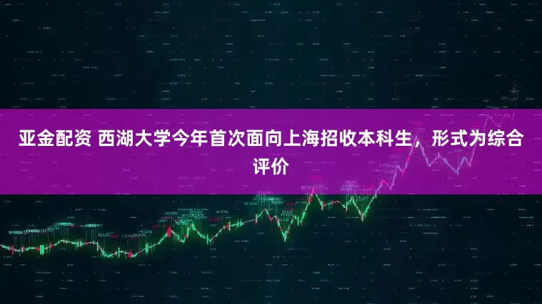 亚金配资 西湖大学今年首次面向上海招收本科生，形式为综合评价