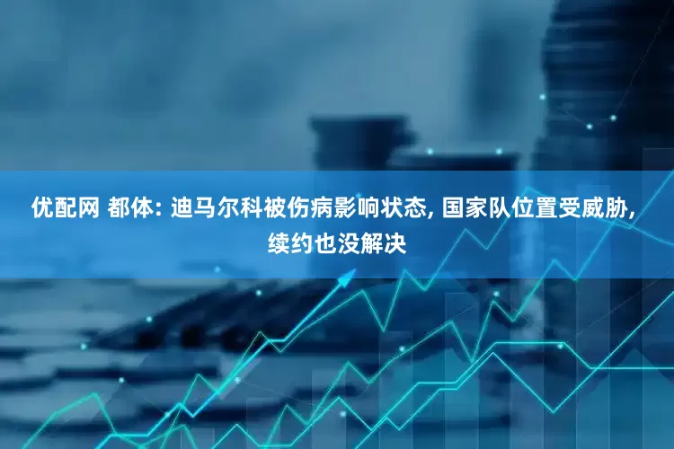 优配网 都体: 迪马尔科被伤病影响状态, 国家队位置受威胁, 续约也没解决